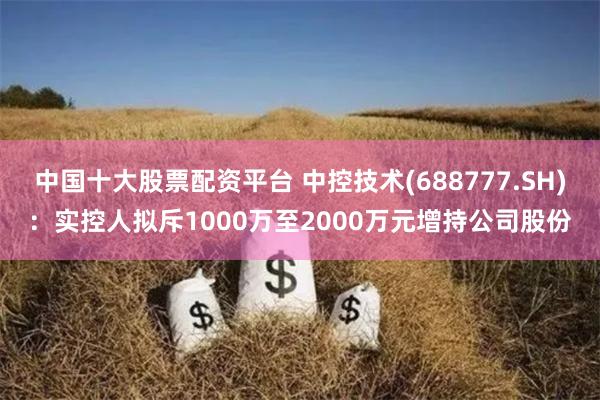 中国十大股票配资平台 中控技术(688777.SH)：实控人拟斥1000万至2000万元增持公司股份