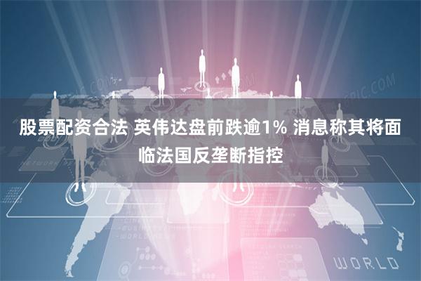 股票配资合法 英伟达盘前跌逾1% 消息称其将面临法国反垄断指控