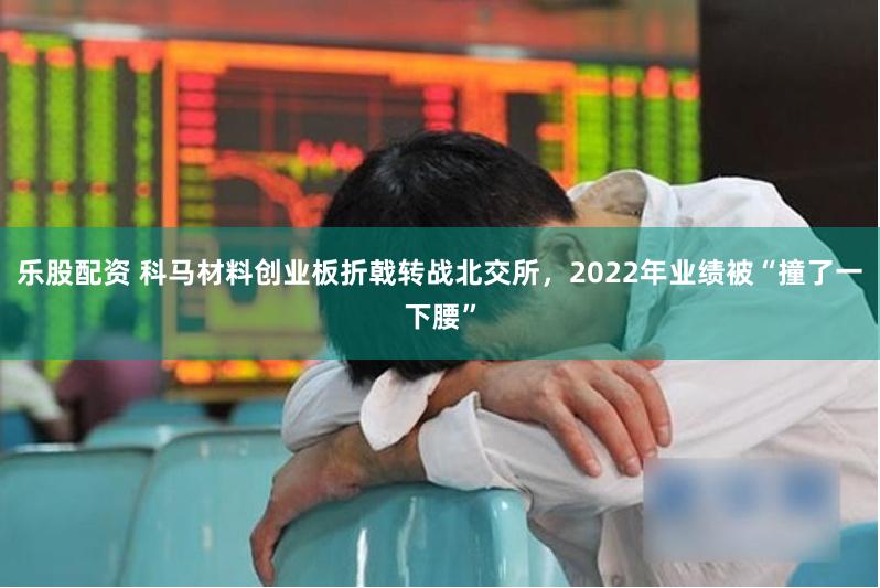 乐股配资 科马材料创业板折戟转战北交所，2022年业绩被“撞了一下腰”