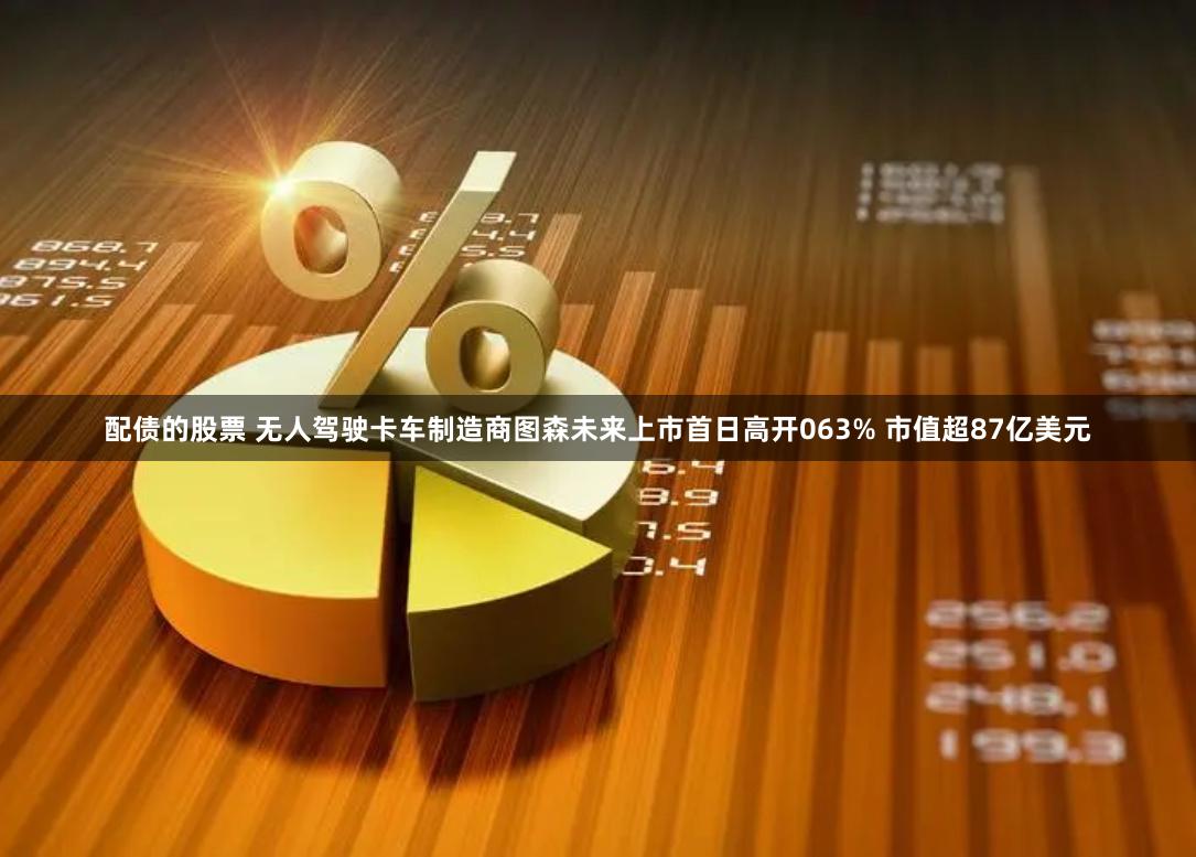 配债的股票 无人驾驶卡车制造商图森未来上市首日高开063% 市值超87亿美元