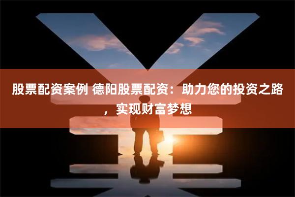 股票配资案例 德阳股票配资：助力您的投资之路，实现财富梦想