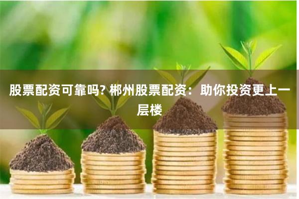 股票配资可靠吗? 郴州股票配资：助你投资更上一层楼