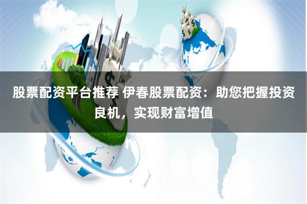 股票配资平台推荐 伊春股票配资：助您把握投资良机，实现财富增值
