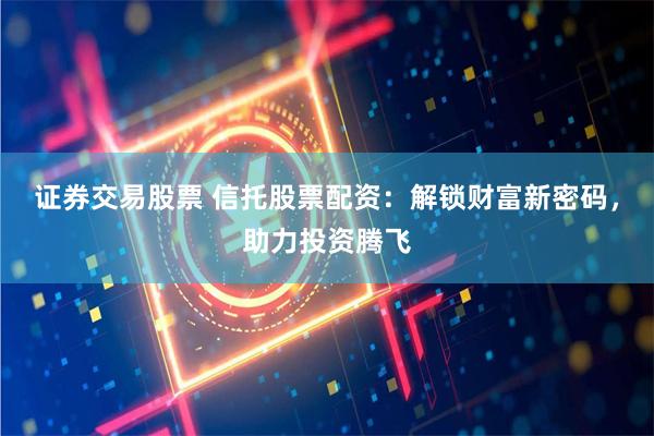 证券交易股票 信托股票配资：解锁财富新密码，助力投资腾飞