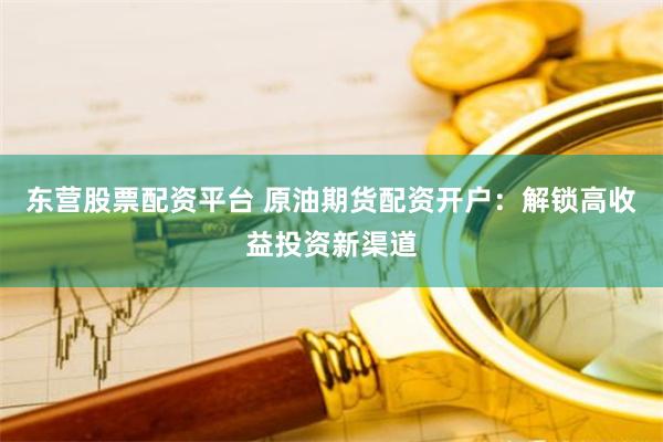 东营股票配资平台 原油期货配资开户：解锁高收益投资新渠道
