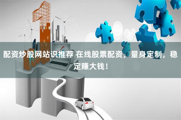配资炒股网站识推荐 在线股票配资，量身定制，稳定赚大钱！