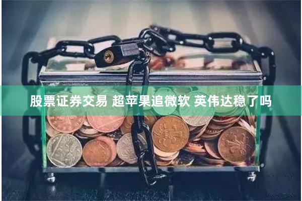 股票证券交易 超苹果追微软 英伟达稳了吗