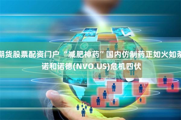 期货股票配资门户 “减肥神药”国内仿制药正如火如荼 诺和诺德(NVO.US)危机四伏