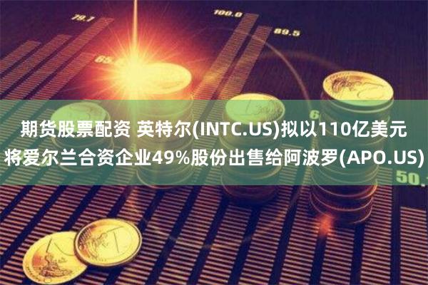 期货股票配资 英特尔(INTC.US)拟以110亿美元将爱尔兰合资企业49%股份出售给阿波罗(APO.US)