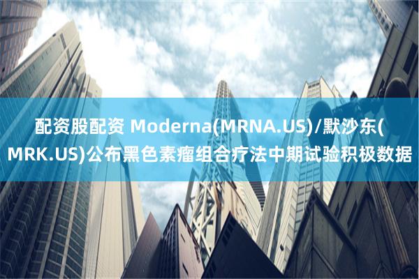 配资股配资 Moderna(MRNA.US)/默沙东(MRK.US)公布黑色素瘤组合疗法中期试验积极数据