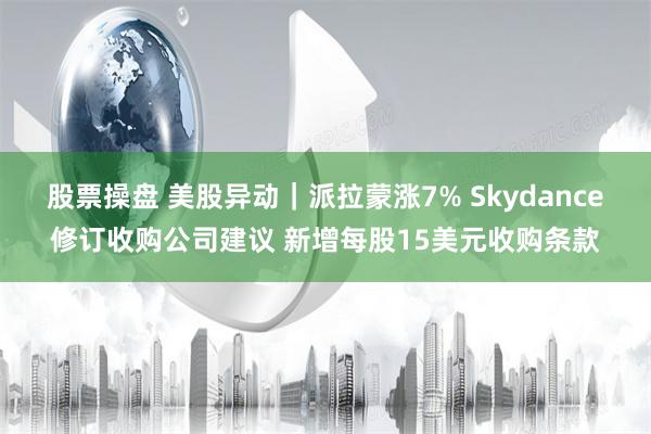 股票操盘 美股异动｜派拉蒙涨7% Skydance修订收购公司建议 新增每股15美元收购条款
