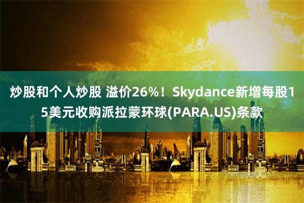 炒股和个人炒股 溢价26%！Skydance新增每股15美元收购派拉蒙环球(PARA.US)条款
