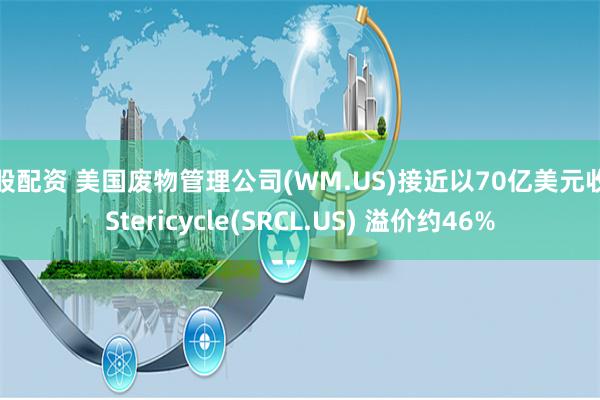 港股配资 美国废物管理公司(WM.US)接近以70亿美元收购Stericycle(SRCL.US) 溢价约46%