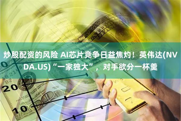 炒股配资的风险 AI芯片竞争日益焦灼！英伟达(NVDA.US)“一家独大”，对手欲分一杯羹