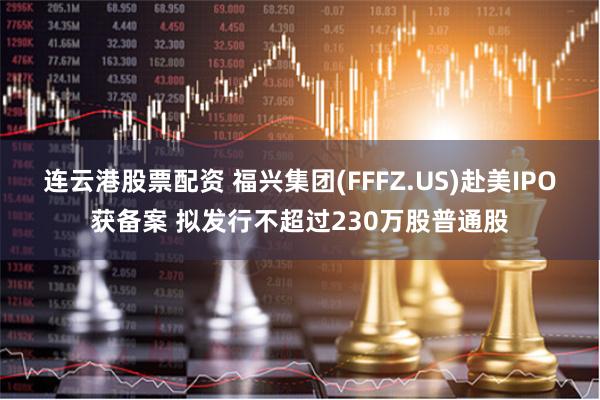 连云港股票配资 福兴集团(FFFZ.US)赴美IPO获备案 拟发行不超过230万股普通股