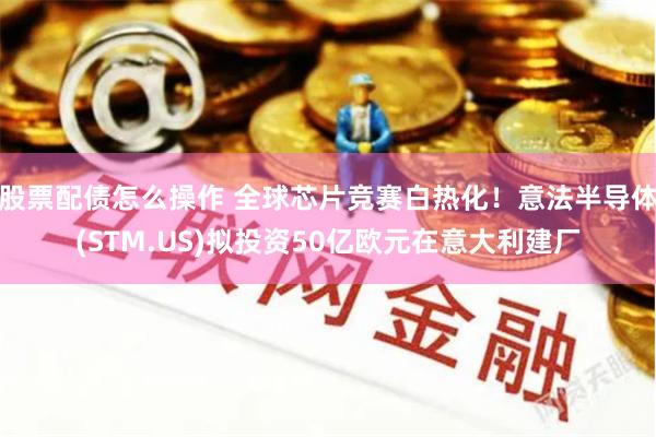 股票配债怎么操作 全球芯片竞赛白热化！意法半导体(STM.US)拟投资50亿欧元在意大利建厂