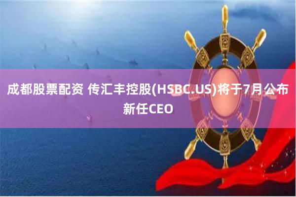 成都股票配资 传汇丰控股(HSBC.US)将于7月公布新任CEO