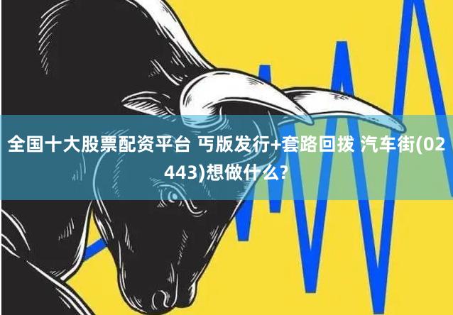 全国十大股票配资平台 丐版发行+套路回拨 汽车街(02443)想做什么?