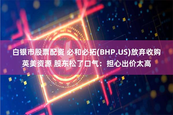 白银市股票配资 必和必拓(BHP.US)放弃收购英美资源 股东松了口气：担心出价太高