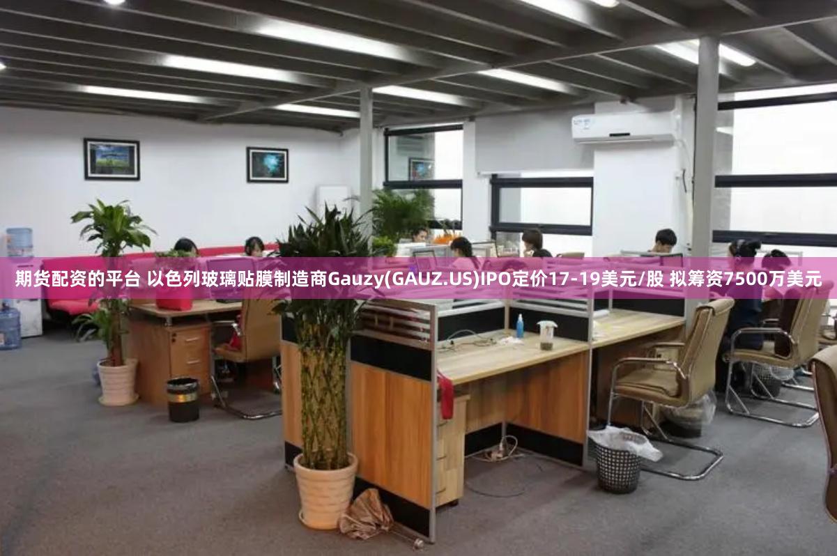 期货配资的平台 以色列玻璃贴膜制造商Gauzy(GAUZ.US)IPO定价17-19美元/股 拟筹资7500万美元