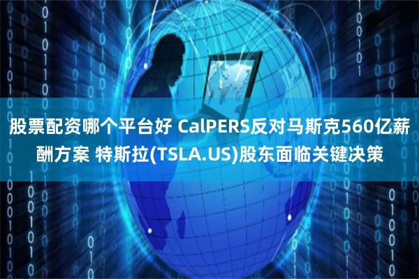 股票配资哪个平台好 CalPERS反对马斯克560亿薪酬方案 特斯拉(TSLA.US)股东面临关键决策