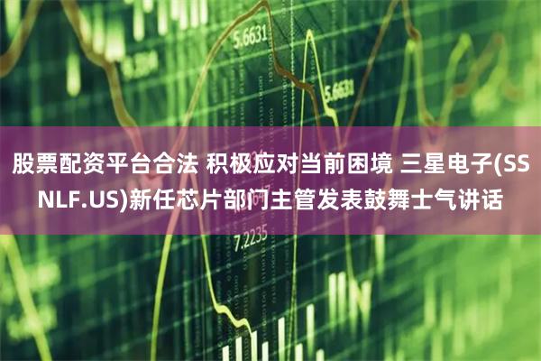 股票配资平台合法 积极应对当前困境 三星电子(SSNLF.US)新任芯片部门主管发表鼓舞士气讲话