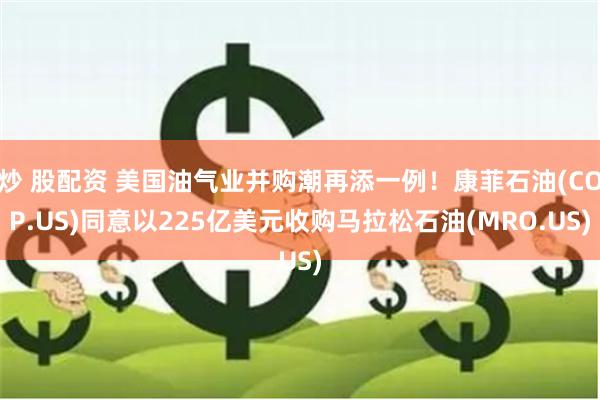 炒 股配资 美国油气业并购潮再添一例！康菲石油(COP.US)同意以225亿美元收购马拉松石油(MRO.US)