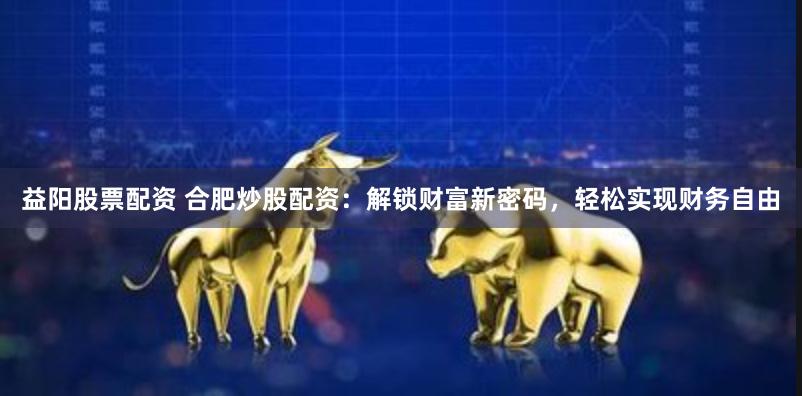 益阳股票配资 合肥炒股配资：解锁财富新密码，轻松实现财务自由