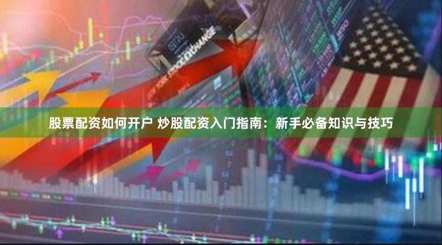 股票配资如何开户 炒股配资入门指南：新手必备知识与技巧