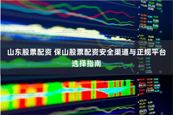山东股票配资 保山股票配资安全渠道与正规平台选择指南